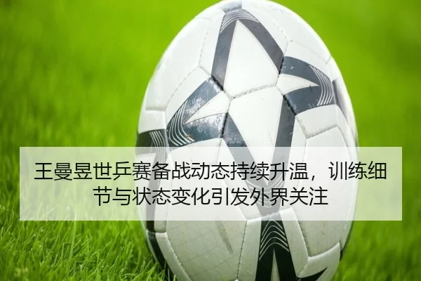 王曼昱世乒赛备战动态持续升温，训练细节与状态变化引发外界关注